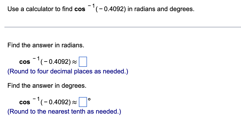 Use a calculator to find cos ¹(-0.4092) in radians and degrees.
Find the answer in radians.
cos ¹(-0.4092)~
(Round to four decimal places as needed.)
Find the answer in degrees.
O
cos(-0.4092) ~ 0
(Round to the nearest tenth as needed.)
-