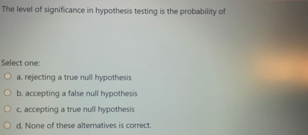 The level of significance in hypothesis testing is the probability of
Select one:
O a. rejecting a true null hypothesis
O b. accepting a false null hypothesis
O c. accepting a true null hypothesis
O d. None of these alternatives is correct.
