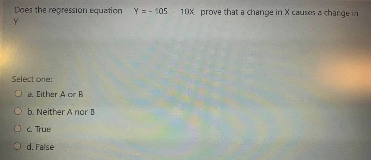 Does the regression equation Y = - 105 - 10X prove that a change in X causes a change in
Y.
Select one:
Oa. Either A or B
O b. Neither A nor B
Oc. True
O d. False
