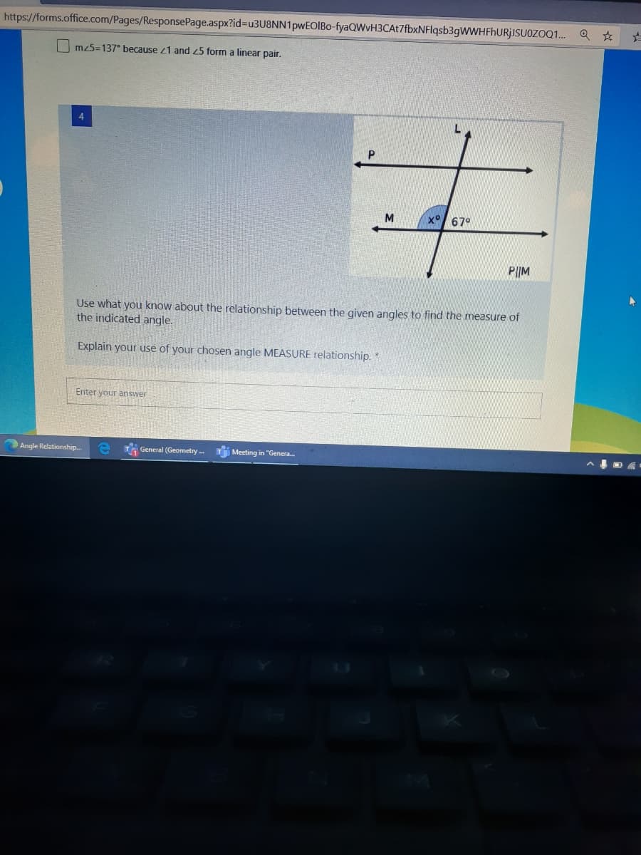 https://forms.office.com/Pages/ResponsePage.aspx?id%3Du3U8NN1pwEOIBo-fyaQWvH3CAt7fbxNFlqsb3gWWHFhURjJSUOZOQ. Q *
Im25=137° because 21 and 25 form a linear pair.
4
x° 67°
P||M
Use what you know about the relationship between the given angles to find the measure of
the indicated angle.
Explain your use of your chosen angle MEASURE relationship.*
Enter your answer
Angle Relationship.
T General (Geometry . T Meeting in "Genera.
