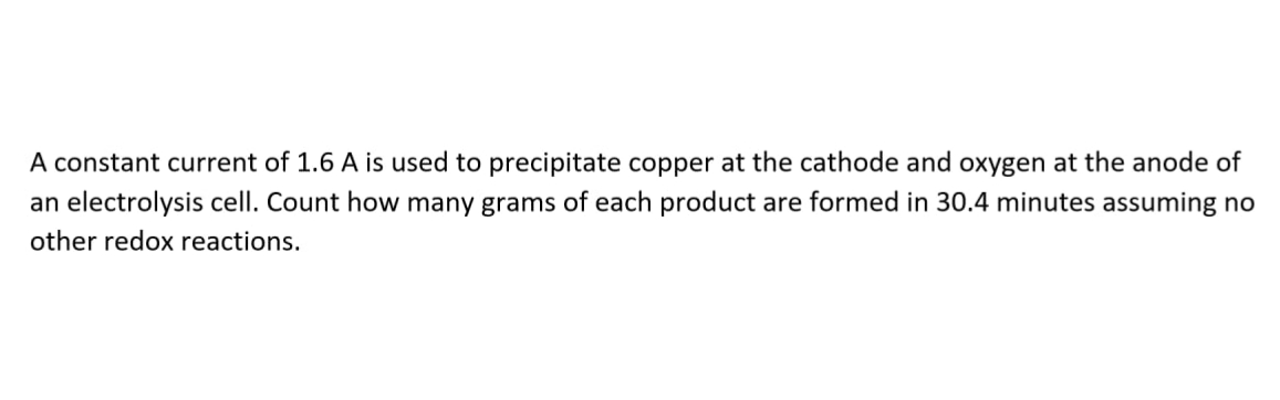 A constant current of 1.6 A is used to precipitate copper at the cathode and oxygen at the anode of
an electrolysis cell. Count how many grams of each product are formed in 30.4 minutes assuming no
other redox reactions.
