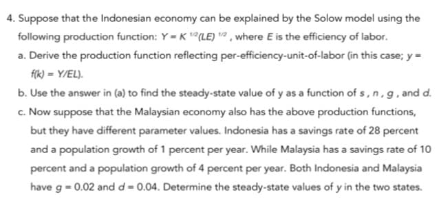 4. Suppose that the Indonesian economy can be explained by the Solow model using the
following production function: Y = K (LE) ² , where E is the efficiency of labor.
a. Derive the production function reflecting per-efficiency-unit-of-labor (in this case; y =
fik) = Y/EL).
b. Use the answer in (a) to find the steady-state value of y as a function of s, n , g, and d.
c. Now suppose that the Malaysian economy also has the above production functions,
but they have different parameter values. Indonesia has a savings rate of 28 percent
and a population growth of 1 percent per year. While Malaysia has a savings rate of 10
percent and a population growth of 4 percent per year. Both Indonesia and Malaysia
have g = 0.02 and d = 0.04. Determine the steady-state values of y in the two states.
