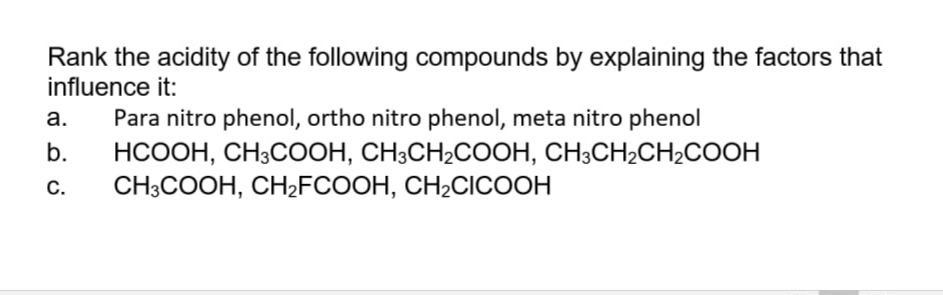 Rank the acidity of the following compounds by explaining the factors that
influence it:
а.
Para nitro phenol, ortho nitro phenol, meta nitro phenol
b.
НСООН, СНЗСООН, СН-СH2COОН, СН;СН2CHCOОН
С.
CH-COОН, СНFCOOH, CH2CIСООН
