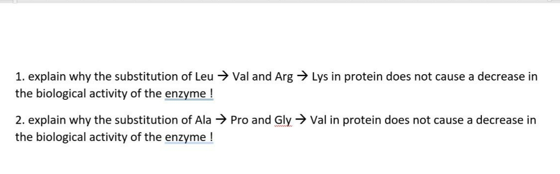 1. explain why the substitution of Leu > Val and Arg > Lys in protein does not cause a decrease in
the biological activity of the enzyme !
2. explain why the substitution of Ala → Pro and Gly → Val in protein does not cause a decrease in
the biological activity of the enzyme !

