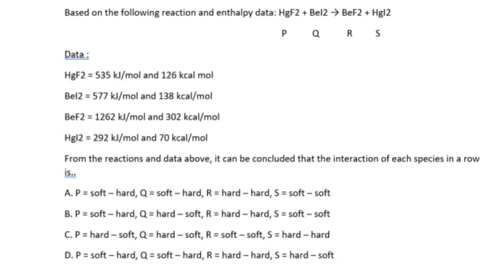 Based on the following reaction and enthalpy data: HBF2 + Bel2 → BeF2 + Hgl2
Q R S
P
Data:
H8F2 = 535 kl/mol and 126 kcal mol
Bel2 = 577 kl/mol and 138 kcal/mol
BeF2 = 1262 kl/mol and 302 kcal/mol
Hg12 = 292 kl/mol and 70 kcal/mol
From the reactions and data above, it can be concluded that the interaction of each species in a row
is.
A. P = soft – hard, Q = soft – hard, R = hard – hard, S = soft – soft
B. P = soft – hard, Q = hard – soft, R = hard – hard, S = soft – soft
C. P = hard - soft, Q = hard – soft, R = soft – soft, S = hard – hard
D. P = soft – hard, Q = soft – hard, R = hard – hard, S = hard – soft
