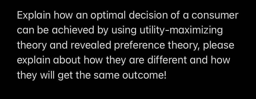 Explain how an optimal decision of a consumer
can be achieved by using utility-maximizing
theory and revealed preference theory, please
explain about how they are different and how
they will get the same outcome!
