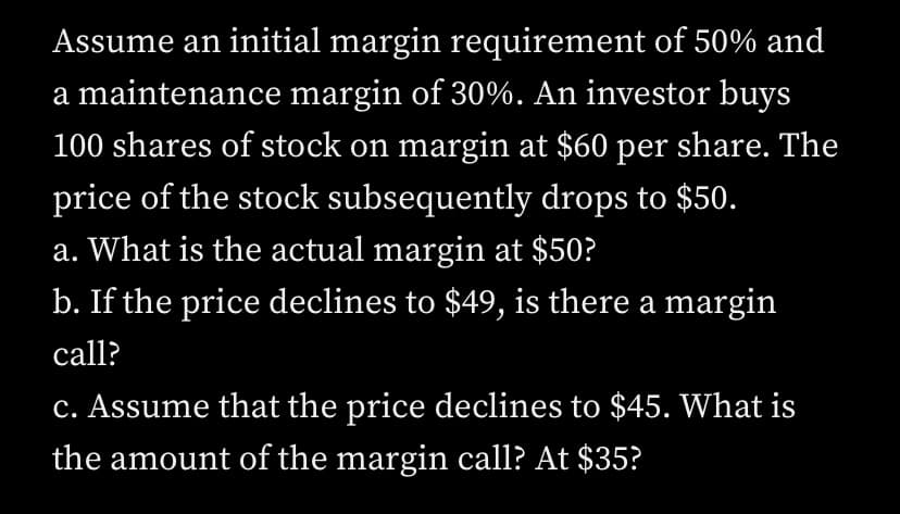Assume an initial margin requirement of 50% and
a maintenance margin of 30%. An investor buys
100 shares of stock on margin at $60 per share. The
price of the stock subsequently drops to $50.
a. What is the actual margin at $50?
b. If the price declines to $49, is there a margin
call?
c. Assume that the price declines to $45. What is
the amount of the margin call? At $35?
