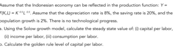 Assume that the Indonesian economy can be reflected in the production function: Y =
F(K,L) = K 0$L 05, Assume that the depreciation rate is 8%, the saving rate is 20%, and the
population growth is 2%. There is no technological progress.
a. Using the Solow growth model, calculate the steady state value of: (1) capital per labor,
(ii) income per labor, (ii) consumption per labor.
o. Calculate the golden rule level of capital per labor.
