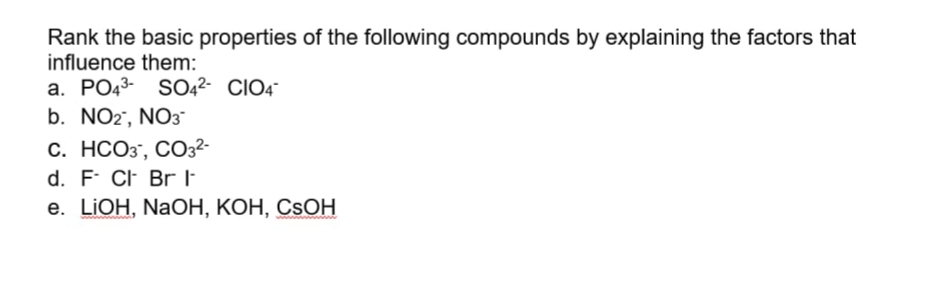 Rank the basic properties of the following compounds by explaining the factors that
influence them:
a. PO43- SO42- CIO4
b. NO2', NO3
С. НСО3, СО32-
d. F CF BrE
е. LIOH, NaОН, КОН, СSOН
