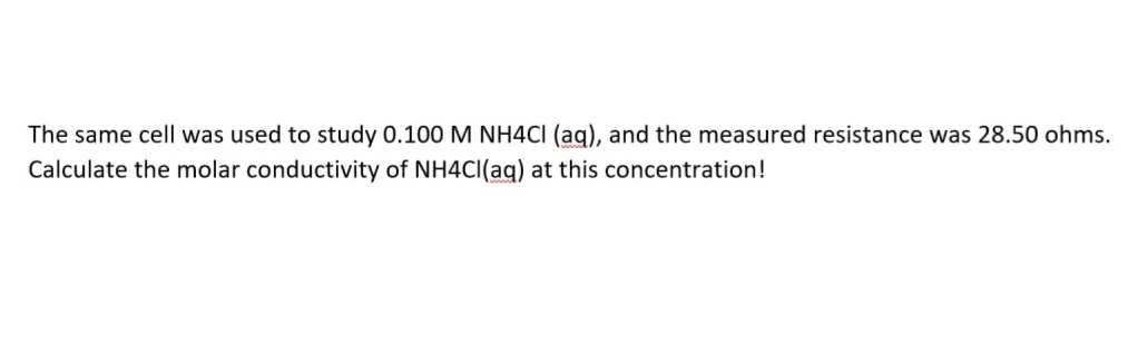 The same cell was used to study 0.100 M NH4CI (ag), and the measured resistance was 28.50 ohms.
Calculate the molar conductivity of NH4CI(aq) at this concentration!
