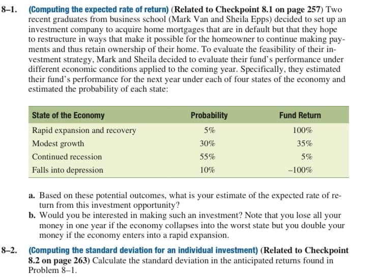 8–1.
(Computing the expected rate of return) (Related to Checkpoint 8.1 on page 257) Two
recent graduates from business school (Mark Van and Sheila Epps) decided to set up an
investment company to acquire home mortgages that are in default but that they hope
to restructure in ways that make it possible for the homeowner to continue making pay-
ments and thus retain ownership of their home. To evaluate the feasibility of their in-
vestment strategy, Mark and Sheila decided to evaluate their fund's performance under
different economic conditions applied to the coming year. Specifically, they estimated
their fund's performance for the next year under each of four states of the economy and
estimated the probability of each state:
State of the Economy
Probability
Fund Return
Rapid expansion and recovery
5%
100%
Modest growth
30%
35%
Continued recession
55%
5%
Falls into depression
10%
-100%
a. Based on these potential outcomes, what is your estimate of the expected rate of re-
turn from this investment opportunity?
b. Would you be interested in making such an investment? Note that you lose all your
money in one year if the economy collapses into the worst state but you double your
money if the economy enters into a rapid expansion.
8-2.
(Computing the standard deviation for an individual investment) (Related to Checkpoint
8.2 on page 263) Calculate the standard deviation in the anticipated returns found in
Problem 8–1.
