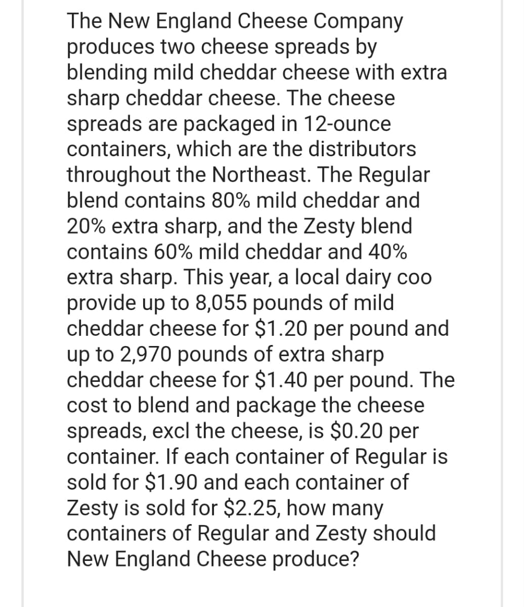 The New England Cheese Company
produces two cheese spreads by
blending mild cheddar cheese with extra
sharp cheddar cheese. The cheese.
spreads are packaged in 12-ounce
containers, which are the distributors
throughout the Northeast. The Regular
blend contains 80% mild cheddar and
20% extra sharp, and the Zesty blend
contains 60% mild cheddar and 40%
extra sharp. This year, a local dairy coo
provide up to 8,055 pounds of mild
cheddar cheese for $1.20 per pound and
up to 2,970 pounds of extra sharp
cheddar cheese for $1.40 per pound. The
cost to blend and package the cheese
spreads, excl the cheese, is $0.20 per
container. If each container of Regular is
sold for $1.90 and each container of
Zesty is sold for $2.25, how many
containers of Regular and Zesty should
New England Cheese produce?