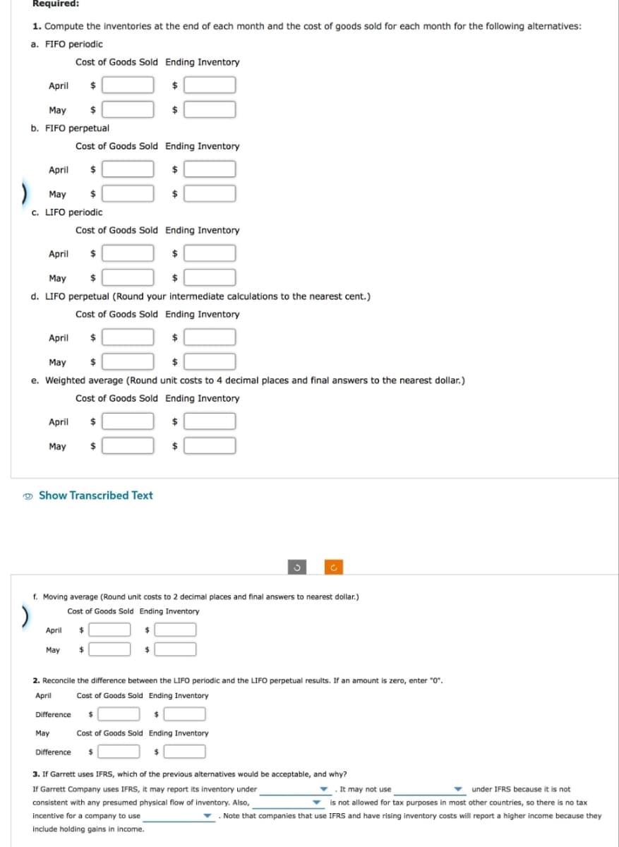 Required:
1. Compute the inventories at the end of each month and the cost of goods sold for each month for the following alternatives:
a. FIFO periodic
Cost of Goods Sold Ending Inventory
$
$
April
May
$
b. FIFO perpetual
April
May
$
c. LIFO periodic
April
April
May
April
May
$
d. LIFO perpetual (Round your intermediate calculations to the nearest cent.)
Cost of Goods Sold Ending Inventory
$
May
$
$
e. Weighted average (Round unit costs to 4 decimal places and final answers to the nearest dollar.)
Cost of Goods Sold Ending Inventory
$
April
Cost of Goods Sold Ending Inventory
May
$
Difference
Show Transcribed Text
May
Cost of Goods Sold Ending Inventory
$
$
$
$
$
$
$
f. Moving average (Round unit costs to 2 decimal places and final answers to nearest dollar.)
Cost of Goods Sold Ending Inventory
$
$
$
$
Difference $
$
2. Reconcile the difference between the LIFO periodic and the LIFO perpetual results. If an amount is zero, enter "0".
Cost of Goods Sold Ending Inventory
April
$
Cost of Goods Sold Ending Inventory
$
$
3. If Garrett uses IFRS, which of the previous alternatives would be acceptable, and why?
If Garrett Company uses IFRS, it may report its inventory under
consistent with any presumed physical flow of inventory. Also,
incentive for a company to use
include holding gains in income.
. It may not use
under IFRS because it is not
is not allowed for tax purposes in most other countries, so there is no tax
▼ Note that companies that use IFRS and have rising inventory costs will report a higher income because they