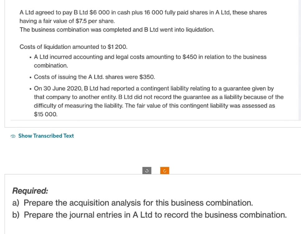 A Ltd agreed to pay B Ltd $6 000 in cash plus 16 000 fully paid shares in A Ltd, these shares
having a fair value of $7.5 per share.
The business combination was completed and B Ltd went into liquidation.
Costs of liquidation amounted to $1 200.
• A Ltd incurred accounting and legal costs amounting to $450 in relation to the business
combination.
• Costs of issuing the A Ltd. shares were $350.
• On 30 June 2020, B Ltd had reported a contingent liability relating to a guarantee given by
that company to another entity. B Ltd did not record the guarantee as a liability because of the
difficulty of measuring the liability. The fair value of this contingent liability was assessed as
$15 000.
Show Transcribed Text
c
Required:
a) Prepare the acquisition analysis for this business combination.
b) Prepare the journal entries in A Ltd to record the business combination.