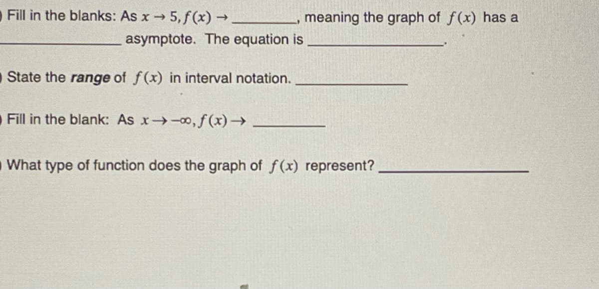 Fill in the blanks: As x → 5, f(x) → _
asymptote. The equation is
O State the range of f(x) in interval notation.
Fill in the blank: As x→→∞, f(x) →
meaning the graph of f(x) has a
What type of function does the graph of f(x) represent?