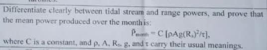 Differentiate clearly between tidal stream and range powers, and prove that
the mean power produced over the month is:
Pmenth =C [pAg(R.)/t],
where C is a constant, and p, A, R. g, and t carry their usual meanings.
