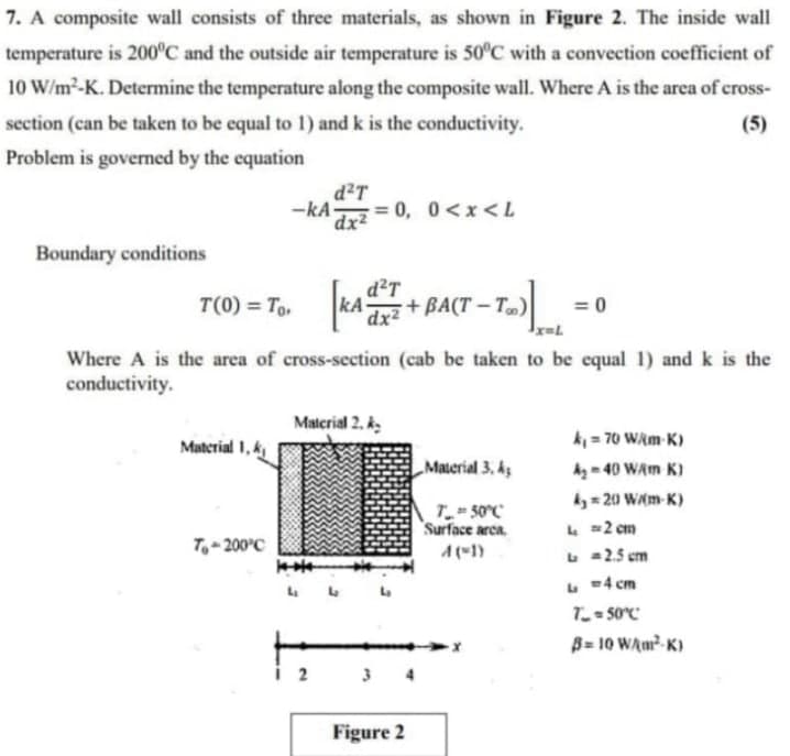 7. A composite wall consists of three materials, as shown in Figure 2. The inside wall
temperature is 200°C and the outside air temperature is 50°C with a convection coefficient of
10 W/m²-K. Determine the temperature along the composite wall. Where A is the area of cross-
section (can be taken to be equal to 1) and k is the conductivity.
(5)
Problem is governed by the equation
d²T
-kA-
= 0,
0<x<L
dx²
Boundary conditions
d²T
T(0) = To, kA
+ BA(T – T„)|
= 0
dx²
Where A is the area of cross-section (cab be taken to be equal 1) and k is the
conductivity.
Material 2. k.
k = 70 WAm K)
Material 1, k
„Material 3, kz
Ag - 40 WAm K)
ky = 20 Wm-K)
T50°C
Surface arca
L 2 cm
L a2.5 cm
L =4 cm
T_ = S0°C"
B= 10 WAm?- K)
T,- 200°C
A(1)
2
3 4
Figure 2
