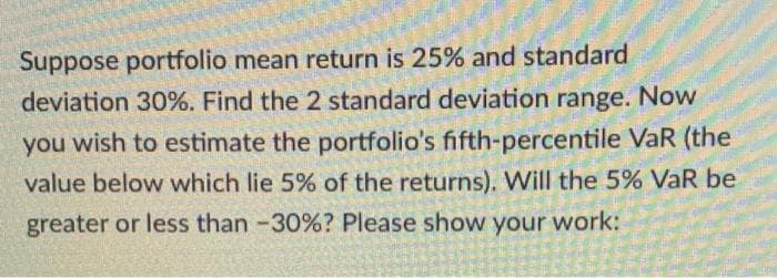 Suppose portfolio mean return is 25% and standard
deviation 30%. Find the 2 standard deviation range. Now
you wish to estimate the portfolio's fifth-percentile VaR (the
value below which lie 5% of the returns). Will the 5% VaR be
greater or less than -30%? Please show your work:
