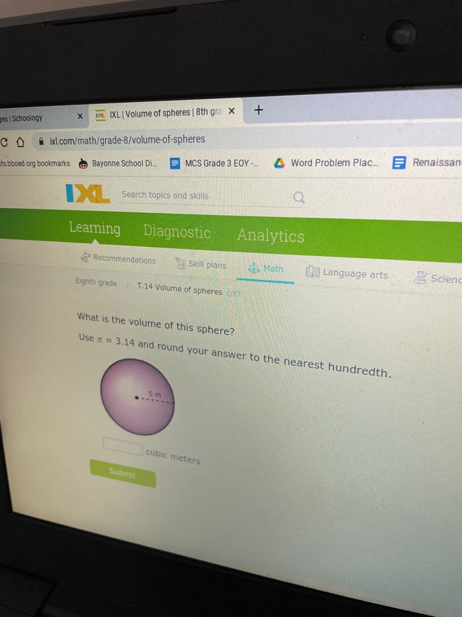 Da. IXL Volume of spheres | 8th gra x
ges | Schoology
i ixl.com/math/grade-8/volume-of-spheres
E Renaissan
Word Problem Plac.
E MCS Grade 3 EOY -.
Bayonne School Di.
ats.bboed.org bookmarks
IXL
Search topics and skills
Learning
Diagnostic
Analytics
Recommendations
A Skill plans
A Math
L Language arts
A Scienc
Eighth grade > T.14 Volume of spheres QX7
What is the volume of this sphere?
Use 3.14 and round your answer to the nearest hundredth.
5 m
cubic meters
Submit
