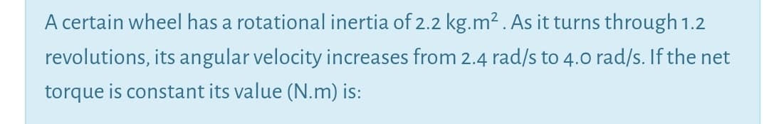 A certain wheel has a rotational inertia of 2.2 kg.m² . As it turns through 1.2
revolutions, its angular velocity increases from 2.4 rad/s to 4.0 rad/s. If the net
torque is constant its value (N.m) is:
