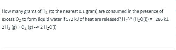 How many grams of H2 (to the nearest 0.1 gram) are consumed in the presence of
excess O2 to form liquid water if 572 kJ of heat are released? Hp^° (H2O(1)) = -286 kJ.
2 H2 (g) + O2 (g) --> 2 H20(1)
