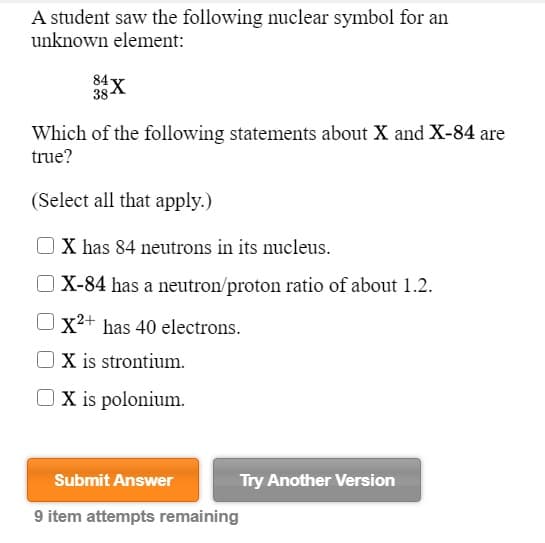 A student saw the following nuclear symbol for an
unknown element:
84
38 X
Which of the following statements about X and X-84 are
true?
(Select all that apply.)
X has 84 neutrons in its nucleus.
X-84 has a neutron/proton ratio of about 1.2.
Ox²+ has 40 electrons.
X is strontium.
O X is polonium.
