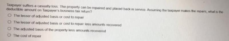 Taxpayer suffers a casualty loss The property can be repaired and placed back in service Assuming the taxpayor makos the ropairs, what is the
deductible amount on Taxpayer's business tax return?
O The lesser of adusted basis or cost to repar
O The lesser of adjusted basis or cost to repair less amounts recovered
O The adjusted basis of the property less amounts recovered
O The cost of repair
