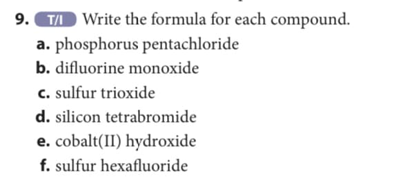 9. TD Write the formula for each compound.
a. phosphorus pentachloride
b. difluorine monoxide
c. sulfur trioxide
d. silicon tetrabromide
e. cobalt(II) hydroxide
f. sulfur hexafluoride
