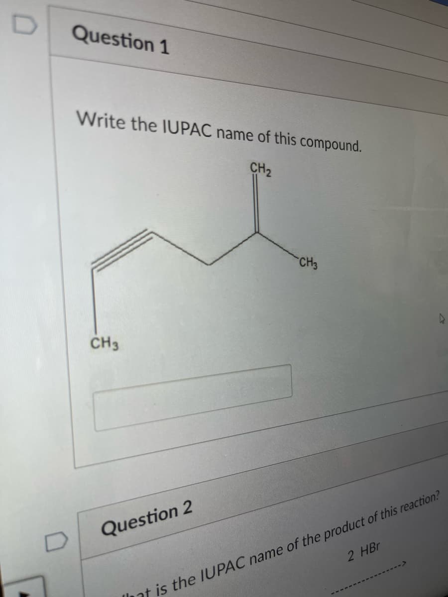 Question 1
Write the IUPAC name of this compound.
CH2
CH3
CH3
Question 2
2 HBr
at is the IIUPAC name of the product of this reaction?
