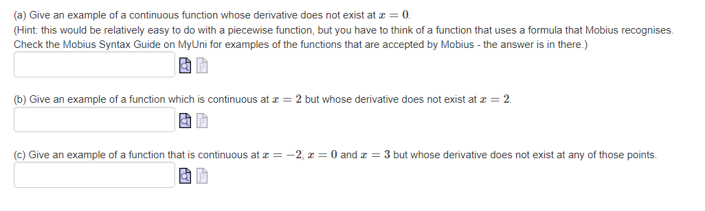 (a) Give an example of a continuous function whose derivative does not exist at x = 0.
(Hint: this would be relatively easy to do with a piecewise function, but you have to think of a function that uses a formula that Mobius recognises.
Check the Mobius Syntax Guide on MyUni for examples of the functions that are accepted by Mobius - the answer is in there.)
(b) Give an example of a function which is continuous at x = 2 but whose derivative does not exist at x = 2.
(c) Give an example of a function that is continuous at x = -2, x = 0 and x = 3 but whose derivative does not exist at any of those points.

