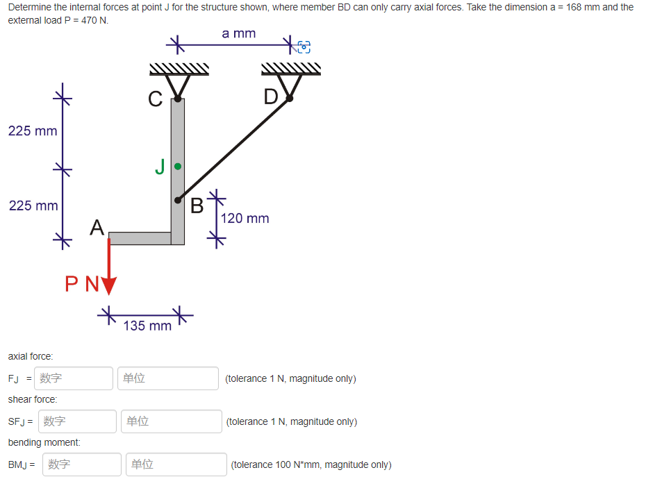 Determine the internal forces at point J for the structure shown, where member BD can only carry axial forces. Take the dimension a = 168 mm and the
external load P = 470 N.
a mm
*
C
225 mm
225 mm
120 mm
(tolerance 1 N, magnitude only)
(tolerance 1 N, magnitude only)
(tolerance 100 N*mm, magnitude only)
A
PNV
axial force:
FJ = 数字
shear force:
SFJ=
bending moment:
BMJ =
*
单位
J
135 mm
单位
单位
B
*