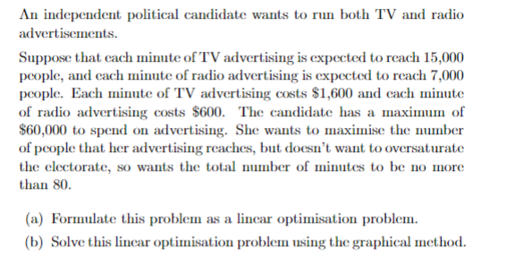An independent political candidate wants to run both TV and radio
advertisements.
Suppose that each minute of TV advertising is expected to reach 15,000
people, and each minute of radio advertising is expected to reach 7,000
people. Each minute of TV advertising costs $1,600 and each minute
of radio advertising costs $600. The candidate has a maximum of
$60,000 to spend on advertising. She wants to maximise the number
of people that her advertising reaches, but doesn't want to oversaturate
the electorate, so wants the total number of minutes to be no more
than 80.
(a) Formulate this problem as a linear optimisation problem.
(b) Solve this linear optimisation problem using the graphical method.