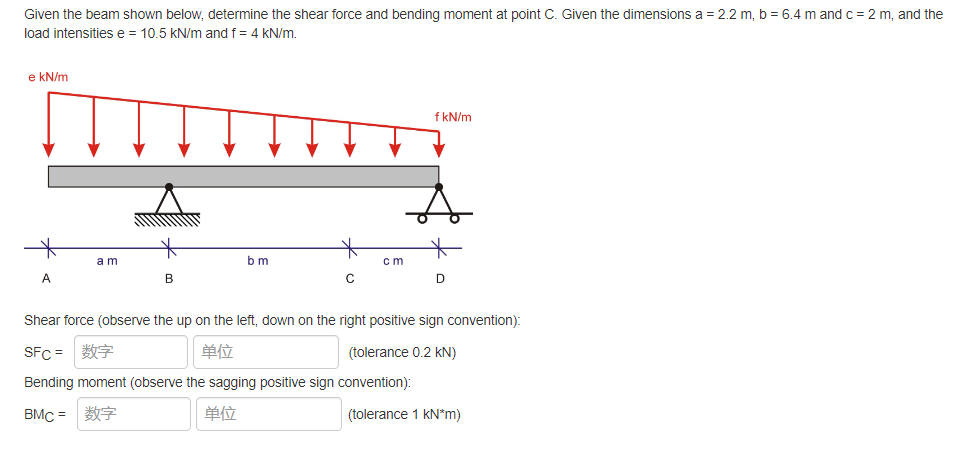Given the beam shown below, determine the shear force and bending moment at point C. Given the dimensions a = 2.2 m, b = 6.4 m and c = 2 m, and the
load intensities e = 10.5 kN/m and f = 4 kN/m.
e kN/m
f kN/m
am
bm
cm
D
A
B
C
Shear force (observe the up on the left, down on the right positive sign convention):
SFC = 数字
单位
(tolerance 0.2 kN)
Bending moment (observe the sagging positive sign convention):
BMC =
单位
(tolerance 1 kN*m)