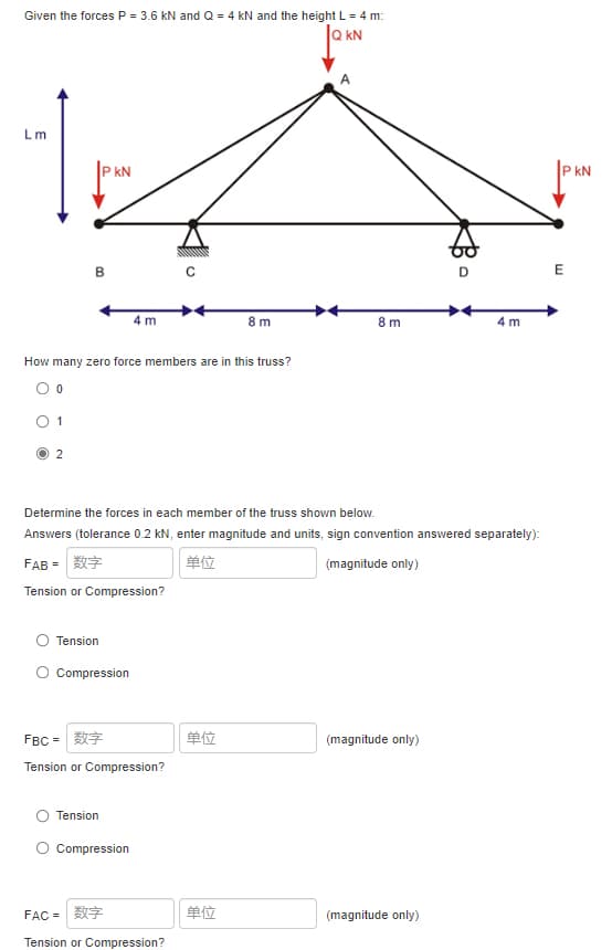 Given the forces P = 3.6 kN and Q = 4 kN and the height L = 4 m:
Q KN
Lm
kN
P kN
B
E
4 m
8 m
8 m
4 m
How many zero force members are in this truss?
O 1
2
Determine the forces in each member of the truss shown below.
Answers (tolerance 0.2 kN, enter magnitude and units, sign convention answered separately):
FAB =
单位
(magnitude only)
Tension or Compression?
Tension
O Compression
FBC =
单位
(magnitude only)
Tension or Compression?
Tension
O Compression
FAC =
单位
(magnitude only)
Tension or Compression?
