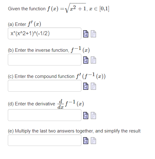 Given the function f (x) =/a2 +1, x € [0,1]
(a) Enter f' (x)
x*(x^2+1)^(-1/2)
(b) Enter the inverse function, f- (x)
(c) Enter the compound function f' (f¬l(x))
(d) Enter the derivative 4f-1 (æ)
dx
(e) Multiply the last two answers together, and simplify the result
