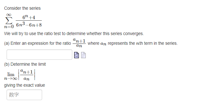 Consider the series
67 +4
6n³-6n+8
We will try to use the ratio test to determine whether this series converges.
an+1
(a) Enter an expression for the ratio
an
(b) Determine the limit
an+1
lim
n→∞ an
giving the exact value
数字
where an represents the nth term in the series.