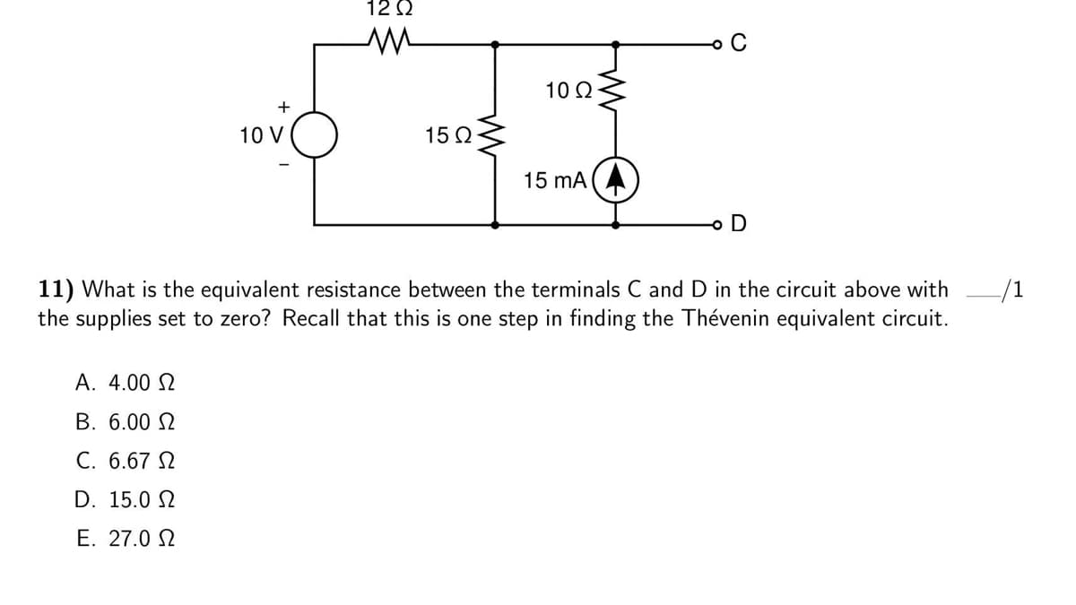 12 Q
o C
10 2
10 V
15 Q
15 mA
11) What is the equivalent resistance between the terminals C and D in the circuit above with
the supplies set to zero? Recall that this is one step in finding the Thévenin equivalent circuit.
A. 4.00 N
B. 6.00 N
C. 6.67 N
D. 15.0 2
E. 27.0 N

