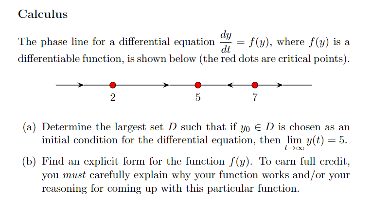 Calculus
dy
f(y), where f(y) is a
dt
The phase line for a differential equation
differentiable function, is shown below (the red dots are critical points).
2
5
=
7
(a) Determine the largest set D such that if yo E D is chosen as an
initial condition for the differential equation, then lim y(t) = 5.
t->∞0
(b) Find an explicit form for the function f(y). To earn full credit,
you must carefully explain why your function works and/or your
reasoning for coming up with this particular function.