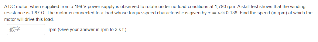 A DC motor, when supplied from a 199 V power supply is observed to rotate under no-load conditions at 1,780 rpm. A stall test shows that the winding
resistance is 1.87 Q. The motor is connected to a load whose torque-speed characteristic is given by T = wX 0.138. Find the speed (in rpm) at which the
motor will drive this load.
数字
rpm (Give your answer in rpm to 3 s.f.)
