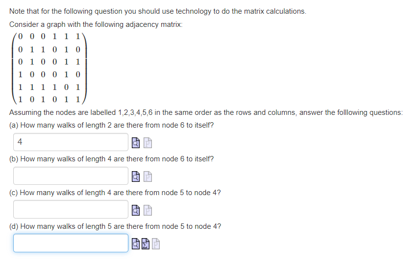 Note that for the following question you should use technology to do the matrix calculations.
Consider a graph with the following adjacency matrix:
0 0 0 1 1 1
0 1 1 0 1 0
0 1 0 0 1 1
1
0 0 0 1 0
1
1 1 1 0 1
1 0 1 0 1 1
Assuming the nodes are labelled 1,2,3,4,5,6 in the same order as the rows and columns, answer the folllowing questions:
(a) How many walks of length 2 are there from node 6 to itself?
4
(b) How many walks of length 4 are there from node 6 to itself?
(c) How many walks of length 4 are there from node 5 to node 4?
(d) How many walks of length 5 are there from node 5 to node 4?