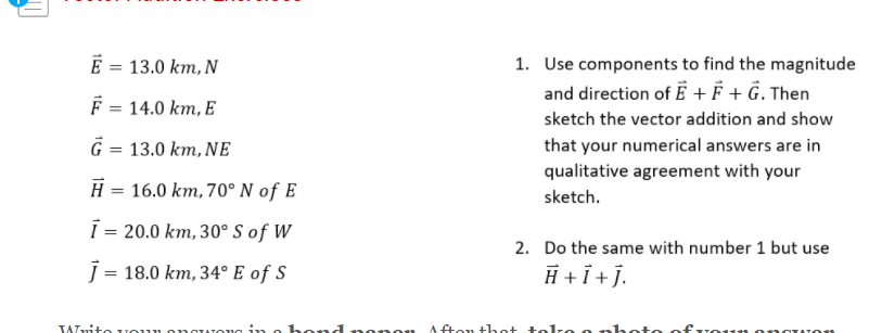E = 13.0 km, N
1. Use components to find the magnitude
%3D
and direction of E + F + Ĝ. Then
F = 14.0 km, E
sketch the vector addition and show
Ĝ = 13.0 km, NE
that your numerical answers are in
qualitative agreement with your
H = 16.0 km, 70°N of E
sketch.
=
= 20.0 km, 30°S of W
2. Do the same with number 1 but use
j = 18.0 km, 34° E of S
H +i+j.
TAnito voun
ong in o hend nonon
A fton t het tolze o hoto ofvoun
