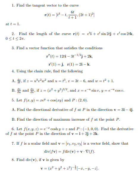 1. Find the tangent vector to the curve
6t
r(t) = [t³ – t,;
(2t + 1)2]
t+
at t = 1.
2. Find the length of the curve r(t)
0<t< 2n.
e'i + e' sin 2tj + e' cos 2tk,
3. Find a vector function that satisfies the conditions
r"(t) = 12ti – 31-/2j+2k,
r'(1) = j, r(1) = 2i – k.
4. Using the chain rule, find the following
A. 4, if z = u*v?w² and u = t³, v = 3t – 6, and w = t² +1.
B. and , if z = (x² + y²)8/2, and r = e=" sin v, y = e=" cos v.
5. Let f(r, y) = ce" + cos(ry) and P : (2,0).
A. Find the directional derivative of f at P in the direction v = 31 – 4j.
B. Find the direction of maximum increase of f at the point P.
6. Let f(x, y, z) = e* cosh y + z and P : (-1,0,0). Find the derivative
of f at the point P in the direction of v = i+ 2j+2k.
7. If f is a scalar field and v = [v1, v2, v3] is a vector field, show that
div(fv) = fdiv(v) + v • V(f).
%3D
8. Find div(v), if v is given by
v = (r? + y? + 22)--1, -y, -2].
