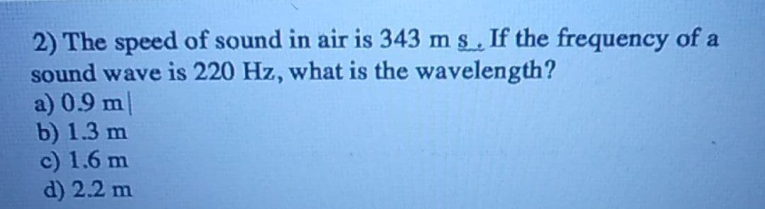 2) The speed of sound in air is 343 m s. If the frequency of a
sound wave is 220 Hz, what is the wavelength?
a) 0.9 m/
b) 1.3 m
c) 1.6 m
d) 2.2 m
