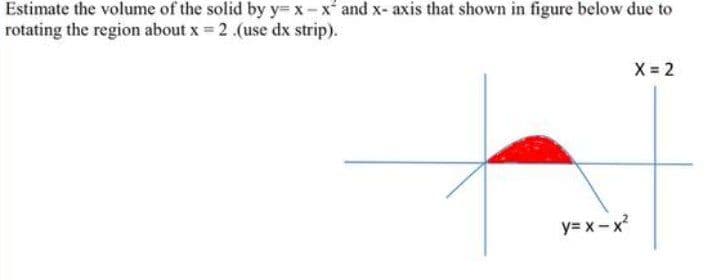 Estimate the volume of the solid by y= x- x' and x- axis that shown in figure below due to
rotating the region about x = 2 .(use dx strip).
X 2
y= x - x
