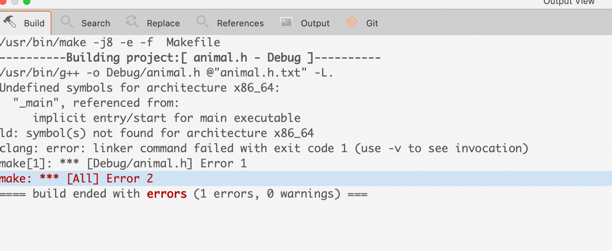 iput vieW
Build
Search
A Replace
References
Output
Git
/usr/bin/make -j8 -e -f Makefile
---Building project:[ animal.h
Debug ]---
/usr/bin/g++ -o Debug/animal.h @"animal.h.txt" -L.
Undefined symbols for architecture x86_64:
"_main", referenced from:
implicit entry/start for main executable
ld: symbol(s) not found for architecture x86_64
clang: error: linker command failed with exit code 1 (use -v to see invocation)
make[1]: *** [Debug/animal.h] Error 1
make: *** [ALl] Error 2
build ended with errors (1 errors, 0 warnings)
