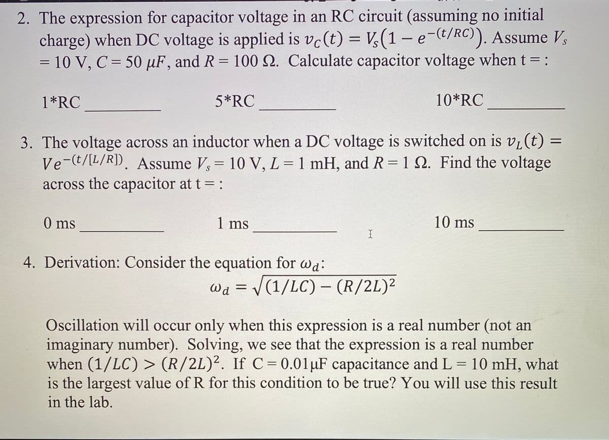 2. The expression for capacitor voltage in an RC circuit (assuming no initial
charge) when DC voltage is applied is vc(t) = V,(1-e-t/RC)). Assume V,
= 10 V, C= 50 µF, and R = 100 N. Calculate capacitor voltage when t= :
%3D
1*RC
5*RC
10*RC
3. The voltage across an inductor when a DC voltage is switched on is vi(t) =
Ve-(t/[L/R]). Assume V, = 10 V, L = 1 mH, and R= 1 Q. Find the voltage
across the capacitor at t = :
%3D
%3D
0 ms
1 ms
10 ms
4. Derivation: Consider the equation for wa:
Wa = /(1/LC) - (R/2L)²
%3D
Oscillation will occur only when this expression is a real number (not an
imaginary number). Solving, we see that the expression is a real number
when (1/LC) > (R/2L)². IfC = 0.01µF capacitance and L = 10 mH, what
is the largest value of R for this condition to be true? You will use this result
in the lab.
