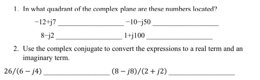 1. In what quadrant of the complex plane are these numbers located?
-12+j7
-10-j50
8-j2
1+j100
2. Use the complex conjugate to convert the expressions to a real term and an
imaginary term.
26/(6 – j4)
(8 – j8)/(2+ j2)
