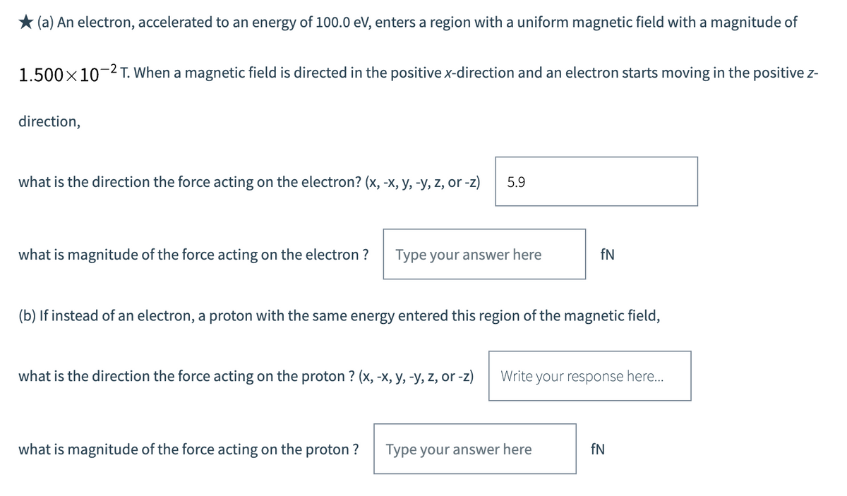 * (a) An electron, accelerated to an energy of 100.0 eV, enters a region with a uniform magnetic field with a magnitude of
1.500x10-2 T. When a magnetic field is directed in the positive x-direction and an electron starts moving in the positive z-
direction,
what is the direction the force acting on the electron? (x, -x, y, -y, z, or -z)
5.9
what is magnitude of the force acting on the electron ?
Type your answer here
fN
(b) If instead of an electron, a proton with the same energy entered this region of the magnetic field,
what is the direction the force acting on the proton ? (x, -x, y, -y, z, or -z)
Write your response here...
what is magnitude of the force acting on the proton ?
Type your answer here
fN
