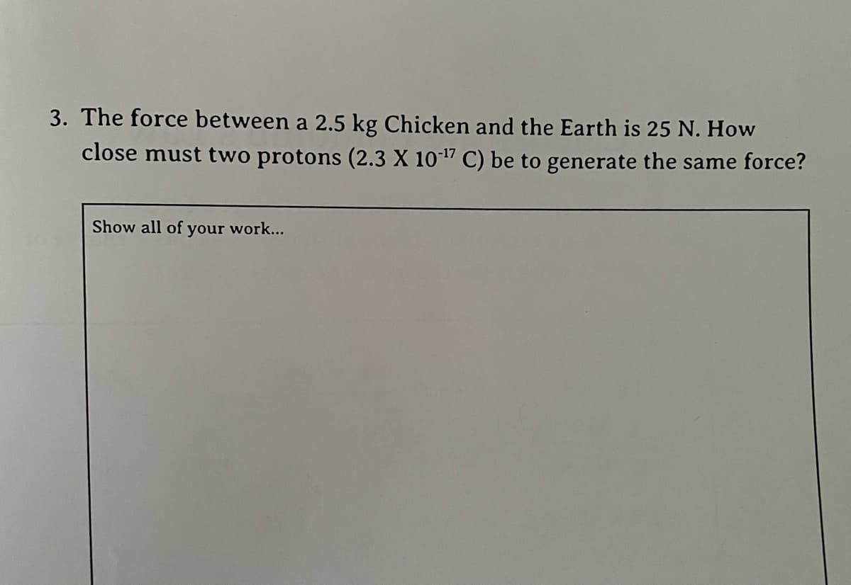 3. The force between a 2.5 kg Chicken and the Earth is 25 N. How
close must two protons (2.3 X 101" C) be to generate the same force?
Show all of your work...
