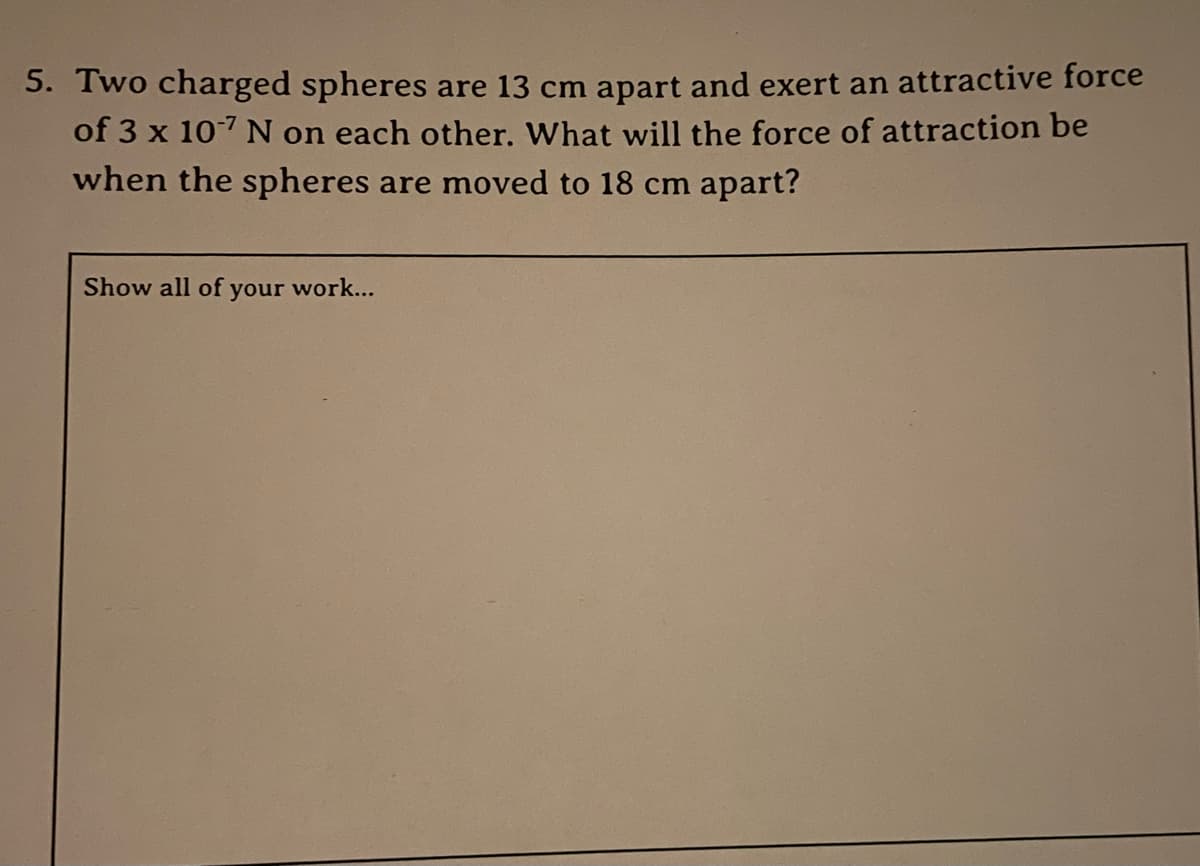 5. Two charged spheres are 13 cm apart and exert an attractive force
of 3 x 107 N on each other. What will the force of attraction be
when the spheres are moved to 18 cm apart?
Show all of your work...

